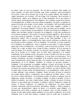 las mismas (salvo los casos de excepción). Por otro lado la resolución debe cumplir con
ciertos requisitos, de cierto modo la doctrina exige ciertas condiciones para la procedencia
de la acción, a saber: a) Es necesario que se trate de un contrato bilateral. Este requisito es
exigido literalmente por el artículo 1167 del Código Civil Venezolano. b) Es necesario el
incumplimiento culposo de la obligación por la parte demandada. Por lo que respecta al
carácter culposo del incumplimiento de la obligación, ello es evidente, porque de lo contrario,
si el incumplimiento es debido a una causa extraña no imputable a las partes, se aplicarán las
normas de la teoría de los riesgos y no las relativas a la resolución. c) El actor debe proceder
de buena fe. En este sentido se dice que el actor debe haber cumplido u ofrecido el
cumplimiento de su propia obligación. El actor no tiene que probar que ha cumplido con sus
obligaciones, ni que ha iniciado un procedimiento de oferta real de pago de su obligación, ni
siquiera tiene que haber ofrecido la ejecución de su obligación; ya que tales circunstancias
no son hechos constitutivos de la acción. Es más bien un hecho impeditivo. d) Es necesario
que el juez decrete la resolución. El artículo 1167 del Código Civil exige expresamente la
intervención judicial. Ella es necesaria, porque el juez debe determinar si hay o no
incumplimiento culposo, y si el incumplimiento tardío, parcial o defectuoso es suficiente para
que proceda la acción resolutoria. e) No es subsidiaria. En Venezuela, la acción resolutoria
no es subsidiaria de cumplimiento, como se pretende en otros países. La parte accionante
puede pedir o bien el cumplimiento, o la resolución, como lo ha previsto el artículo 1167 del
Código Civil y exigir en ambos casos, el pago de daños y perjuicios. f) No es necesaria la
mora del deudor. En la doctrina se discute si es necesario poner en mora al deudor. Buena
parte de la doctrina así lo sostiene, pero sin darle mayor importancia a la cuestión,
considerando que la demanda serviría para poner en mora al deudor, pero ello no es cierto,
porque sólo la demanda exigiendo el cumplimiento es la que tiene esa consecuencia. Por el
contrario encontramos que existe la posibilidad de la resolución parcial del contrato en el
cual el incumplimiento parcial puede dar lugar a la resolución parcial del contrato. Nuestra
jurisprudencia así lo ha admitido, tratándose de contratos de ejecución periódica y
continuada. Si las prestaciones ya cumplidas satisfacen el interés del acreedor, no tendría
sentido declarar la nulidad total del contrato y exigir la restitución de tales obligaciones. De
tal manera hay personas que pueden pedir la acción resolutoria por ende la doctrina señala
en primer lugar a la parte víctima del incumplimiento y sus causahabientes a titulo universal
o a título particular, como cesionario o legatario. Dentro del marco del tema, la resolución
trae consigo muchos efectos, a continuación esta la explicación de dichos efectos: I. Entre
las Partes: a. Efectos liberatorios. Al ser declarado resuelto el contrato se extinguen todas las
obligaciones nacidas del mismo: se considera terminado no desde el momento en que se
declara la resolución, sino como si jamás hubiese existido, volviendo las partes a la misma
situación en que estaban antes de contratar; se extinguen todas las obligaciones nacidas del
contrato. b. Efectos restitutorios. Al extinguirse las obligaciones, las partes deberán
restituirse mutuamente todas las prestaciones que hubieren cumplido. c. Daños y perjuicios.
La parte cuyo incumplimiento culposo da motivo a la resolución queda obligada a la
indemnización de los daños y perjuicios que la resolución cause a la parte accionante. La
mayoría de tales daños pueden quedar satisfechos por los efectos restitutorios de la acción
resolutoria; pero el actor tiene derecho a reclamar todos los daños que le produzca la
 