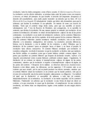 resolución, tanto los daños emergentes como el lucro cesante; II. Efectosrespecto a Terceros:
La resolución con los efectos indicados, se produce tanto entre las partes como con respecto
a terceros, en virtud del principio de que resuelto el derecho del enajenante desaparece el
derecho del causahabiente, pues nadie puede transmitir un derecho que no tiene; III. Los
Efectos de la Cosa Juzgada: El subadquirente tendría que haber sido demandado para que la
sentencia que declara la resolución le sea aplicable. En materia de venta con reserva de
dominio, basta que el contrato tenga fecha cierta, para que sea oponible al tercero
subadquirente (art. 7 Ley de Reserva de Dominio), por consiguiente, le es oponible la
sentencia que declara la resolución De una manera general se entiende por resolución de un
contrato la terminación del mismo en virtud del incumplimiento culposo de una de las partes
contratantes. La resolución es un modo de terminación exclusivo de los contratos bilaterales
y configura en la doctrina uno de los capítulos de la teoría general de los contratos bilaterales.
Sólo los contratos bilaterales pueden terminarse mediante resolución, esta es una noción
inherente a la naturaleza sinalagmática del contrato. La resolución presenta diferencias
básicas con la disolución y con la nulidad de los contratos, a saber: •Mientras que la
disolución de los contratos opera en principio hacia el futuro y no hacia el pasado, la
resolución tiene efectos retroactivos. El contrato bilateral terminado por resolución se
considera extinguido, no desde el momento en que la resolución se declara, sino que mediante
una ficción jurídica se considera como que si jamás hubiese existido contrato alguno. Las
partes que suscriben un contrato bilateral que después de declarado resuelto, vuelven a la
situación precontractual como si jamás hubiesen celebrado contrato alguno. • Igualmente, la
disolución de un contrato no supone el incumplimiento culposo de alguna de las partes
contratantes, mientras que la resolución sí requiere el incumplimiento culposo de alguna de
las partes del contrato. • Respecto de la nulidad, se observan diferencias fundamentales.
Respecto a éste último punto, las diferencias son las siguientes: • El contrato nulo es un
contrato que nace viciado, por lo cual no puede producir sus efectos normales; mientras que
el contrato bilateral objeto de resolución es un contrato que ha nacido perfecto, sólo que en
el curso de su desarrollo una de las partes incumple culposamente su obligación. • La nulidad
(al igual que la disolución) es susceptible de aplicarse a todo tipo de contrato,
independientemente de su naturaleza. La resolución es un medio específico de los contratos
bilaterales. Finalizando así sabemos que la resolución es una forma de dejar sin efecto un
contrato, a la que caracteriza la causa que la determina: el cumplimiento de una condición
resolutoria, así mismo tiene sus disposiciones legales como también de esta surgen efectos
jurídicos.
 