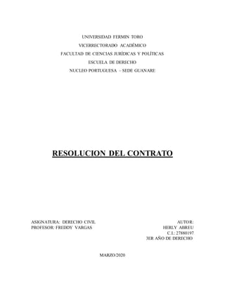UNIVERSIDAD FERMIN TORO
VICERRECTORADO ACADÉMICO
FACULTAD DE CIENCIAS JURÍDICAS Y POLÍTICAS
ESCUELA DE DERECHO
NUCLEO PORTUGUESA – SEDE GUANARE
RESOLUCION DEL CONTRATO
ASIGNATURA: DERECHO CIVIL AUTOR:
PROFESOR: FREDDY VARGAS HERLY ABREU
J C.I.: 27880197
H 3ER AÑO DE DERECHO
MARZO/2020
 