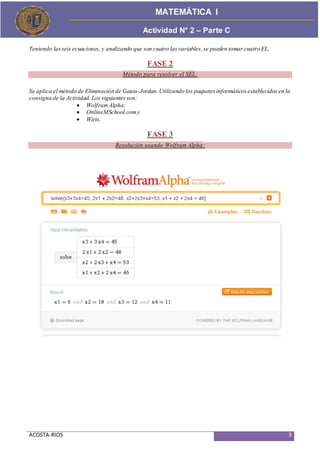 ACOSTA-RIOS 3
Actividad de Proceso
MATEMÀTICA I
Actividad N° 2 – Parte C
Teniendo lasseis ecuaciones, y analizando que son cuatro lasvariables,se pueden tomar cuatro EL.
FASE 2
Método para resolver el SEL:
Se aplica el método de Eliminación de Gauss-Jordan.Utilizando los paquetesinformáticosestablecidos en la
consigna de la Actividad. Los siguientesson:
 WolframAlpha;
 OnlineMSchool.comy
 Wiris.
FASE 3
Resolución usando Wolfram Alpha:
 