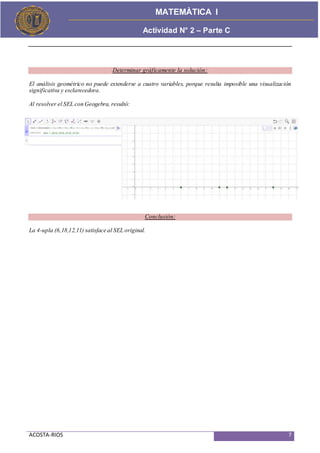 ACOSTA-RIOS 7
Actividad de Proceso
MATEMÀTICA I
Actividad N° 2 – Parte C
Determinar gráficamente la solución:
El análisis geométrico no puede extenderse a cuatro variables, porque resulta imposible una visualización
significativa y esclarecedora.
Al resolver el SEL con Geogebra, resultó:
Conclusión:
La 4-upla (6,18,12,11) satisface al SEL original.
 