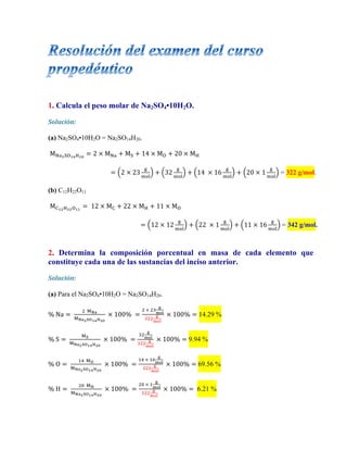 1. Calcula el peso molar de Na2SO4•10H2O.
Solución:	
  
	
  
(a) Na2SO4•10H2O = Na2SO14H20.
M!"!!"!"!!"
= 2  ×  M!" + M! + 14  ×  M! + 20  ×  M!
= 2  ×  23
!
!"#
+ 32
!
!"#
+ 14    ×  16
!
!"#
+ 20  ×  1
!
!"#
= 322 g/mol.
(b) C12H22O11
M!!"!!!!!!
=  12  ×  M! + 22  ×  M! + 11  ×  M!
= 12  ×  12
!
!"#
+ 22    ×  1
!
!"#
+ 11  ×  16
!
!"#
= 342 g/mol.
2. Determina la composición porcentual en masa de cada elemento que
constituye cada una de las sustancias del inciso anterior.
Solución:	
  
	
  
(a) Para el Na2SO4•10H2O = Na2SO14H20.
%  Na =  
!    !!"
!!"!!"!"!!"
  ×  100%   =
!  ×  !"
!
!"#
!""
!
!"#
  ×  100% = 14.29 %
%  S =  
!!
!!"!!"!"!!"
  ×  100%   =
!"
!
!"#
!""
!
!"#
  ×  100% = 9.94 %
%  O =  
!"    !!
!!"!!"!"!!"
  ×  100%   =
!"  ×  !"
!
!"#
!""
!
!"#
  ×  100% = 69.56 %
%  H =  
!"    !!
!!"!!"!"!!"
  ×  100%   =
!"  ×  !
!
!"#
!""
!
!"#
  ×  100% = 6.21 %
 
