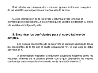 Si al calcular los cocientes, dos o más son iguales, indica que cualquiera 
de las variables correspondientes pueden salir de la base.
C.En la intersección de la fila pivote y columna pivote tenemos el 
elemento pivote operacional, 3, este indica que la variable de decisión X1 entra 
y la variable de holgura S3 sale.
5. Encontrar los coeficientes para el nuevo tablero de
simplex.
 
Los nuevos coeficientes de la fila pivote se obtienen dividiendo todos 
los coeficientes de la fila por el pivote operacional “3”, ya que este se debe 
convertir en 1. 
 
A continuación mediante la reducción gaussiana hacemos ceros los 
restantes  términos  de  la  columna  pivote,  con  lo  que  obtenemos  los  nuevos 
coeficientes de las otras filas incluyendo los de la función objetivo Z.  
 