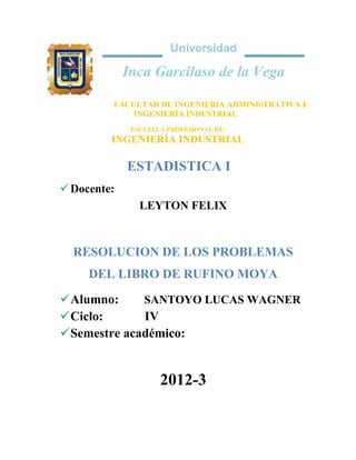 Universidad

Inca Garcilaso de la Vega
FACULTAD DE INGENIERÍA ADMINISTRATIVA E
INGENIERÍA INDUSTRIAL
ESCUELLA PROFESIONAL DE:

INGENIERÍA INDUSTRIAL

ESTADISTICA I
 Docente:
LEYTON FELIX

RESOLUCION DE LOS PROBLEMAS
DEL LIBRO DE RUFINO MOYA
 Alumno:
SANTOYO LUCAS WAGNER
 Ciclo:
IV
 Semestre académico:

2012-3

 