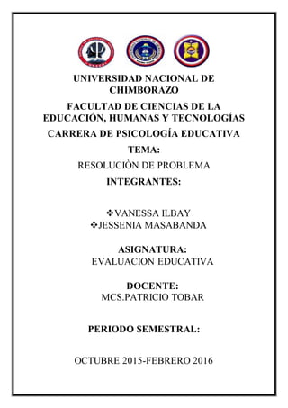 UNIVERSIDAD NACIONAL DE
CHIMBORAZO
FACULTAD DE CIENCIAS DE LA
EDUCACIÓN, HUMANAS Y TECNOLOGÍAS
CARRERA DE PSICOLOGÍA EDUCATIVA
TEMA:
RESOLUCIÒN DE PROBLEMA
INTEGRANTES:
VANESSA ILBAY
JESSENIA MASABANDA
ASIGNATURA:
EVALUACION EDUCATIVA
DOCENTE:
MCS.PATRICIO TOBAR
PERIODO SEMESTRAL:
OCTUBRE 2015-FEBRERO 2016
 