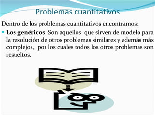 Problemas cuantitativos Dentro de los problemas cuantitativos encontramos:  Los genéricos : Son aquellos  que sirven de modelo para la resolución de otros problemas similares y además más complejos,  por los cuales todos los otros problemas son resueltos. 