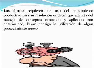 Los duros : requieren del uso del pensamiento productivo para su resolución es decir, que además del manejo de conceptos conocidos y aplicados con anterioridad, llevan consigo la utilización de algún procedimiento nuevo. 