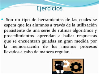 Ejercicios Son   un tipo de   herramientas de las cuales se espera que los alumnos a través de la utilización persistente de una serie de rutinas algoritmos y procedimientos ,  aprendan a hallar respuestas que se encuentran guiadas en gran medida por la memorización de los mismos procesos llevados a cabo de manera regular.   