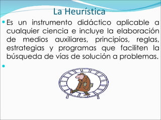 La Heurística  E s un instrumento didáctico aplicable a cualquier ciencia e incluye la elaboración de medios auxiliares, principios, reglas, estrategias y programas que faciliten la búsqueda de vías de solución a problemas. 