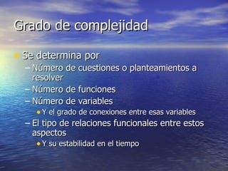 Grado de complejidad Se determina por Número de cuestiones o planteamientos a resolver Número de funciones Número de variables Y el grado de conexiones entre esas variables El tipo de relaciones funcionales entre estos aspectos Y su estabilidad en el tiempo 