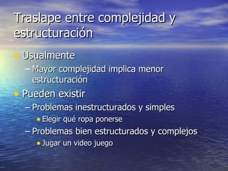 Traslape entre complejidad y estructuración Usualmente Mayor complejidad implica menor estructuración Pueden existir Problemas inestructurados y simples Elegir qué ropa ponerse Problemas bien estructurados y complejos Jugar un video juego 