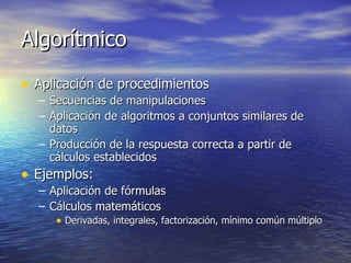 Algorítmico Aplicación de procedimientos Secuencias de manipulaciones Aplicación de algoritmos a conjuntos similares de datos Producción de la respuesta correcta a partir de cálculos establecidos Ejemplos: Aplicación de fórmulas Cálculos matemáticos Derivadas, integrales, factorización, mínimo común múltiplo 