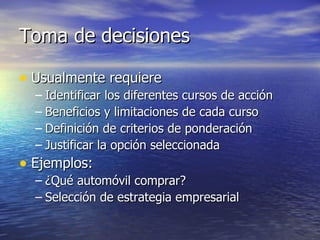 Toma de decisiones Usualmente requiere Identificar los diferentes cursos de acción Beneficios y limitaciones de cada curso Definición de criterios de ponderación Justificar la opción seleccionada Ejemplos: ¿Qué automóvil comprar? Selección de estrategia empresarial 