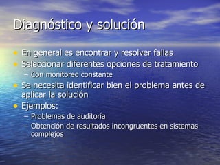 Diagnóstico y solución En general es encontrar y resolver fallas Seleccionar diferentes opciones de tratamiento Con monitoreo constante Se necesita identificar bien el problema antes de aplicar la solución Ejemplos: Problemas de auditoría Obtención de resultados incongruentes en sistemas complejos 