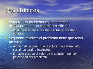 Dos atributos Primero: un problema es una entidad desconocida en un contexto particular La diferencia entre el estado actual y el estado objetivo Segundo: resolver el problema tiene que tener un valor Alguien debe creer que la solución aportará valor social, cultural, o intelectual Si nadie percive el valor de la solución, no hay percepción del problema 