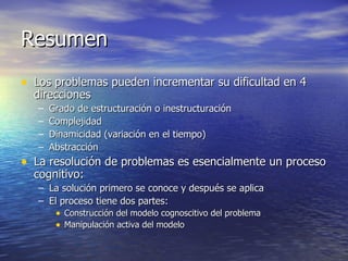 Resumen Los problemas pueden incrementar su dificultad en 4 direcciones Grado de estructuración o inestructuración Complejidad Dinamicidad (variación en el tiempo) Abstracción La resolución de problemas es esencialmente un proceso cognitivo: La solución primero se conoce y después se aplica El proceso tiene dos partes: Construcción del modelo cognoscitivo del problema Manipulación activa del modelo 