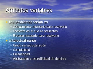 Atributos variables Los problemas varían en Conocimiento necesario para resolverlo Contexto en el que se presentan Proceso necesario para resolverlo Intelectualmente Grado de estructuración Complejidad Dinamicidad Abstracción o especificidad de dominio 