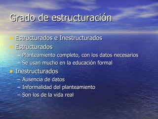 Grado de estructuración Estructurados e Inestructurados Estructurados Planteamiento completo, con los datos necesarios Se usan mucho en la educación formal Inestructurados Ausencia de datos Informalidad del planteamiento Son los de la vida real 