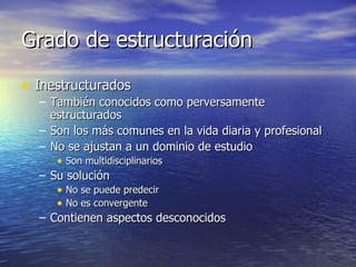 Grado de estructuración Inestructurados También conocidos como perversamente estructurados Son los más comunes en la vida diaria y profesional No se ajustan a un dominio de estudio Son multidisciplinarios Su solución No se puede predecir No es convergente Contienen aspectos desconocidos 