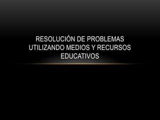 RESOLUCIÓN DE PROBLEMAS
UTILIZANDO MEDIOS Y RECURSOS
         EDUCATIVOS
 