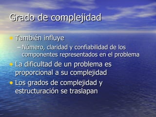 Grado de complejidad También influye Número, claridad y confiabilidad de los componentes representados en el problema La dificultad de un problema es proporcional a su complejidad Los grados de complejidad y estructuración se traslapan 