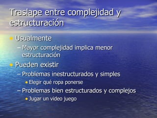 Traslape entre complejidad y estructuración Usualmente Mayor complejidad implica menor estructuración Pueden existir Problemas inestructurados y simples Elegir qué ropa ponerse Problemas bien estructurados y complejos Jugar un video juego 
