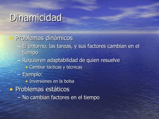 Dinamicidad Problemas dinámicos El entorno, las tareas, y sus factores cambian en el tiempo Requieren adaptabilidad de quien resuelve Cambiar tácticas y técnicas Ejemplo: Inversiones en la bolsa Problemas estáticos No cambian factores en el tiempo 