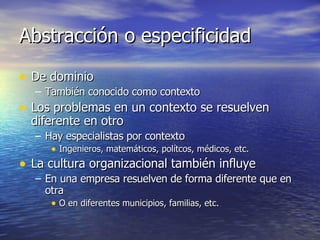 Abstracción o especificidad De dominio También conocido como contexto Los problemas en un contexto se resuelven diferente en otro Hay especialistas por contexto Ingenieros, matemáticos, polítcos, médicos, etc. La cultura organizacional también influye En una empresa resuelven de forma diferente que en otra O en diferentes municipios, familias, etc. 
