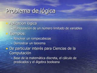 Problema de lógica Aplicación lógica Manipulación de un número limitado de variables Ejemplos: Resolver un rompecabezas Demostrar un teorema De particular interés para Ciencias de la Computación Base de la matemática discreta, el cálculo de predicados y el álgebra booleana 