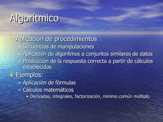 Algorítmico Aplicación de procedimientos Secuencias de manipulaciones Aplicación de algoritmos a conjuntos similares de datos Producción de la respuesta correcta a partir de cálculos establecidos Ejemplos: Aplicación de fórmulas Cálculos matemáticos Derivadas, integrales, factorización, mínimo común múltiplo 