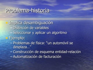 Problema-historia Implica desambiguación Distinción de variables Seleccionar y aplicar un algoritmo Ejemplo: Problemas de física: “un automóvil se desplaza…” Construcción de esquema entidad-relación Automatización de facturación 