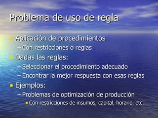 Problema de uso de regla Aplicación de procedimientos Con restricciones o reglas Dadas las reglas: Seleccionar el procedimiento adecuado Encontrar la mejor respuesta con esas reglas Ejemplos: Problemas de optimización de producción Con restricciones de insumos, capital, horario, etc. 