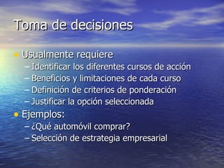 Toma de decisiones Usualmente requiere Identificar los diferentes cursos de acción Beneficios y limitaciones de cada curso Definición de criterios de ponderación Justificar la opción seleccionada Ejemplos: ¿Qué automóvil comprar? Selección de estrategia empresarial 