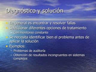 Diagnóstico y solución En general es encontrar y resolver fallas Seleccionar diferentes opciones de tratamiento Con monitoreo constante Se necesita identificar bien el problema antes de aplicar la solución Ejemplos: Problemas de auditoría Obtención de resultados incongruentes en sistemas complejos 