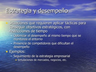 Estrategia y desempeño Situaciones que requieren aplicar tácticas para conseguir objetivos estratégicos, con restricciones de tiempo Optimizar el desempeño al mismo tiempo que se monitorea el entorno Presencia de competidores que dificultan el desempeño Ejemplos: Seguimiento de la estrategia empresarial Simulaciones de mercados, negocios, etc. 