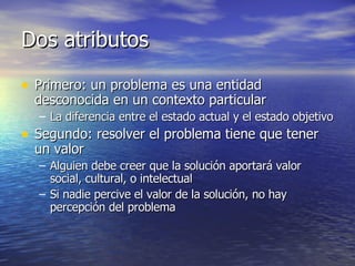 Dos atributos Primero: un problema es una entidad desconocida en un contexto particular La diferencia entre el estado actual y el estado objetivo Segundo: resolver el problema tiene que tener un valor Alguien debe creer que la solución aportará valor social, cultural, o intelectual Si nadie percive el valor de la solución, no hay percepción del problema 