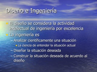 Diseño e Ingeniería El diseño se considera la actividad intelectual de ingeniería por excelencia La ingeniería es Analizar científicamente una situación La ciencia de entender la situación actual Diseñar la situación deseada Construir la situación deseada de acuerdo al diseño 