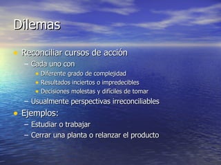 Dilemas Reconciliar cursos de acción Cada uno con Diferente grado de complejidad Resultados inciertos o impredecibles Decisiones molestas y difíciles de tomar Usualmente perspectivas irreconciliables Ejemplos: Estudiar o trabajar Cerrar una planta o relanzar el producto 