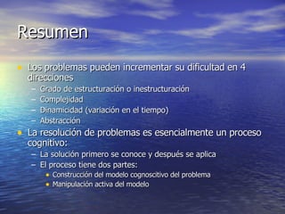Resumen Los problemas pueden incrementar su dificultad en 4 direcciones Grado de estructuración o inestructuración Complejidad Dinamicidad (variación en el tiempo) Abstracción La resolución de problemas es esencialmente un proceso cognitivo: La solución primero se conoce y después se aplica El proceso tiene dos partes: Construcción del modelo cognoscitivo del problema Manipulación activa del modelo 