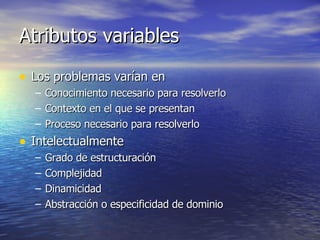 Atributos variables Los problemas varían en Conocimiento necesario para resolverlo Contexto en el que se presentan Proceso necesario para resolverlo Intelectualmente Grado de estructuración Complejidad Dinamicidad Abstracción o especificidad de dominio 