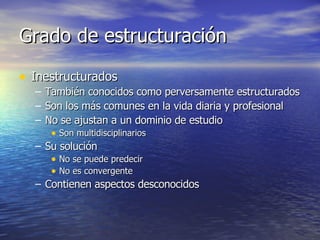 Grado de estructuración Inestructurados También conocidos como perversamente estructurados Son los más comunes en la vida diaria y profesional No se ajustan a un dominio de estudio Son multidisciplinarios Su solución No se puede predecir No es convergente Contienen aspectos desconocidos 