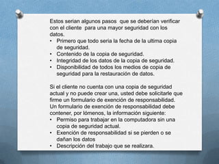 Estos serian algunos pasos que se deberían verificar
con el cliente para una mayor seguridad con los
datos.
• Primero que todo seria la fecha de la ultima copia
de seguridad.
• Contenido de la copia de seguridad.
• Integridad de los datos de la copia de seguridad.
• Disponibilidad de todos los medios de copia de
seguridad para la restauración de datos.
Si el cliente no cuenta con una copia de seguridad
actual y no puede crear una, usted debe solicitarle que
firme un formulario de exención de responsabilidad.
Un formulario de exención de responsabilidad debe
contener, por lómenos, la información siguiente:
• Permiso para trabajar en la computadora sin una
copia de seguridad actual.
• Exención de responsabilidad si se pierden o se
dañan los datos
• Descripción del trabajo que se realizara.
 
