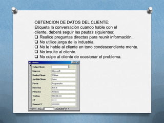 OBTENCION DE DATOS DEL CLIENTE:
Etiqueta la conversación cuando hable con el
cliente, deberá seguir las pautas siguientes:
 Realice preguntas directas para reunir información.
 No utilice jerga de la industria.
 No le hable al cliente en tono condescendiente mente.
 No insulte al cliente.
 No culpe al cliente de ocasionar el problema.
 