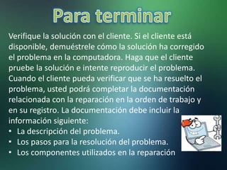 Verifique la solución con el cliente. Si el cliente está
disponible, demuéstrele cómo la solución ha corregido
el problema en la computadora. Haga que el cliente
pruebe la solución e intente reproducir el problema.
Cuando el cliente pueda verificar que se ha resuelto el
problema, usted podrá completar la documentación
relacionada con la reparación en la orden de trabajo y
en su registro. La documentación debe incluir la
información siguiente:
• La descripción del problema.
• Los pasos para la resolución del problema.
• Los componentes utilizados en la reparación
 