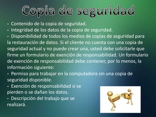 - Contenido de la copia de seguridad.
- Integridad de los datos de la copia de seguridad.
- Disponibilidad de todos los medios de copias de seguridad para
la restauración de datos. Si el cliente no cuenta con una copia de
seguridad actual y no puede crear una, usted debe solicitarle que
firme un formulario de exención de responsabilidad. Un formulario
de exención de responsabilidad debe contener, por lo menos, la
información siguiente:
- Permiso para trabajar en la computadora sin una copia de
seguridad disponible.
- Exención de responsabilidad si se
pierden o se dañan los datos.
- Descripción del trabajo que se
realizará.
 