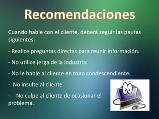 Cuando hable con el cliente, deberá seguir las pautas
siguientes:
- Realice preguntas directas para reunir información.
- No utilice jerga de la industria.
- No le hable al cliente en tono condescendiente.
- No insulte al cliente.
- No culpe al cliente de ocasionar el
problema.
 
