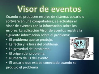 Cuando se producen errores de sistema, usuario o
software en una computadora, se actualiza el
Visor de eventos con la información sobre los
errores. La aplicación Visor de eventos registra la
siguiente información sobre el problema:
• El problema que se produjo.
• La fecha y la hora del problema.
• La gravedad del problema.
• El origen del problema.
• Número de ID del evento.
• El usuario que estaba conectado cuando se
produjo el problema
 
