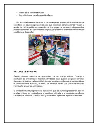 


No se da la confianza mutua
Los objetivos a cumplir no están claros.

Por lo cual el docente debe ser la persona que se mantendrá al tanto de lo que
suceda en los equipos apoyándolos para que no existan complicaciones y logren la
resolución de los problemas matemáticos. Los grupos de trabajos por lo general se
pueden realizar en 3-4 personas lo cual produce que exista una mejor concentración
en el tema a desarrollar.

MÉTODOS DE EVALUAN:
Existen diversos métodos de evaluación que se pueden utilizar. Durante la
resolución de problemas se realizan actividades estas pueden juegos de diversos
tipos pero al finalizar cada actividad siempre se debe concluir con lo establecido en
el propósito de la actividad, es decir, los alumnos tienen que practican de forma
individual o grupal las actividades.
El profesor del aula proporcionara actividades que los alumnos practicaran, esto les
ayuda a obtener los resultados de la estrategia utilizada, si la estrategia cumple con
los objetivos previstos o no funciona y se necesita replantear algunas cuestiones.

 