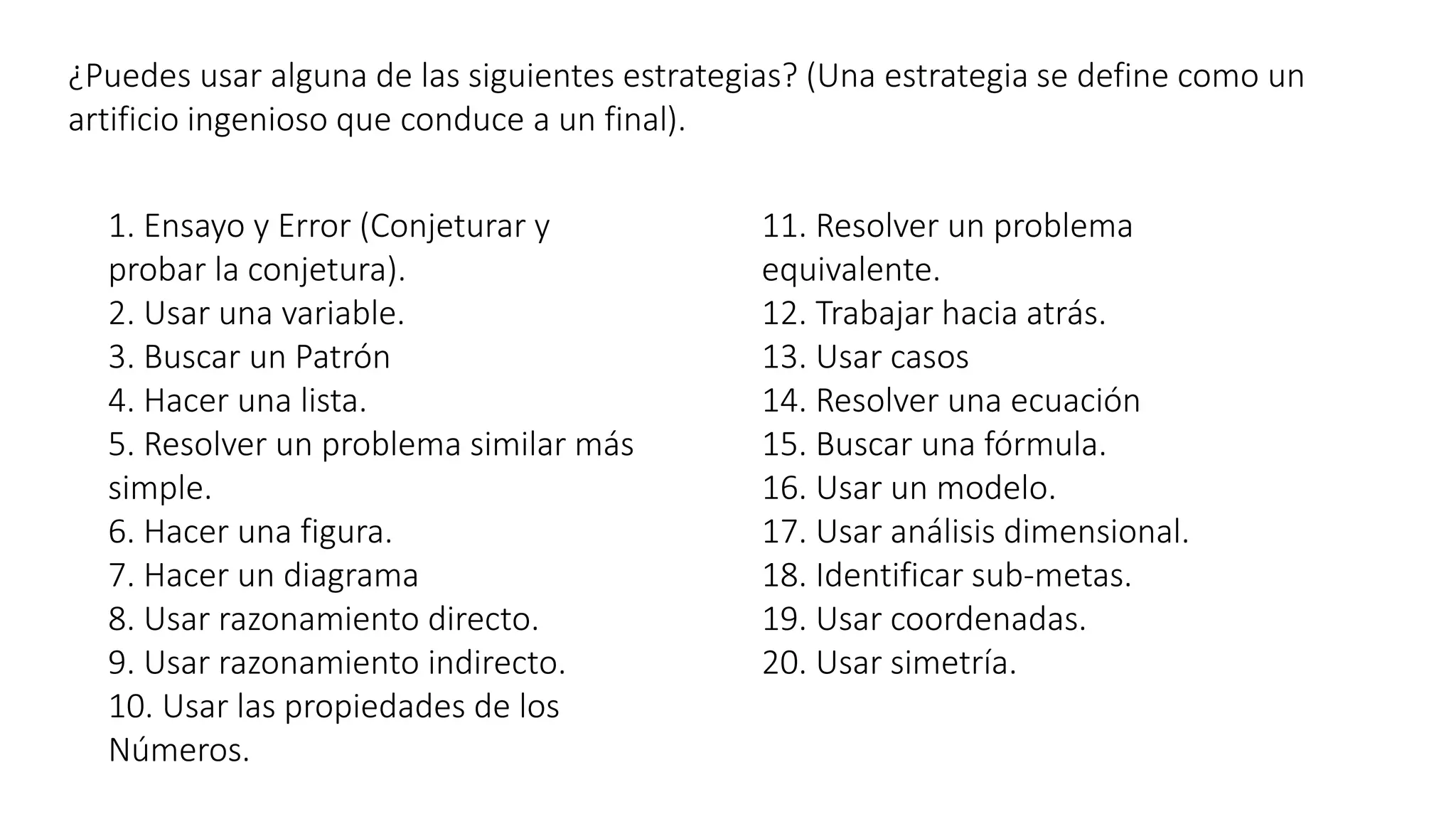¿Puedes usar alguna de las siguientes estrategias? (Una estrategia se define como un 
artificio ingenioso que conduce a un final). 
1. Ensayo y Error (Conjeturar y 
probar la conjetura). 
2. Usar una variable. 
3. Buscar un Patrón 
4. Hacer una lista. 
5. Resolver un problema similar más 
simple. 
6. Hacer una figura. 
7. Hacer un diagrama 
8. Usar razonamiento directo. 
9. Usar razonamiento indirecto. 
10. Usar las propiedades de los 
Números. 
11. Resolver un problema 
equivalente. 
12. Trabajar hacia atrás. 
13. Usar casos 
14. Resolver una ecuación 
15. Buscar una fórmula. 
16. Usar un modelo. 
17. Usar análisis dimensional. 
18. Identificar sub-metas. 
19. Usar coordenadas. 
20. Usar simetría. 
 