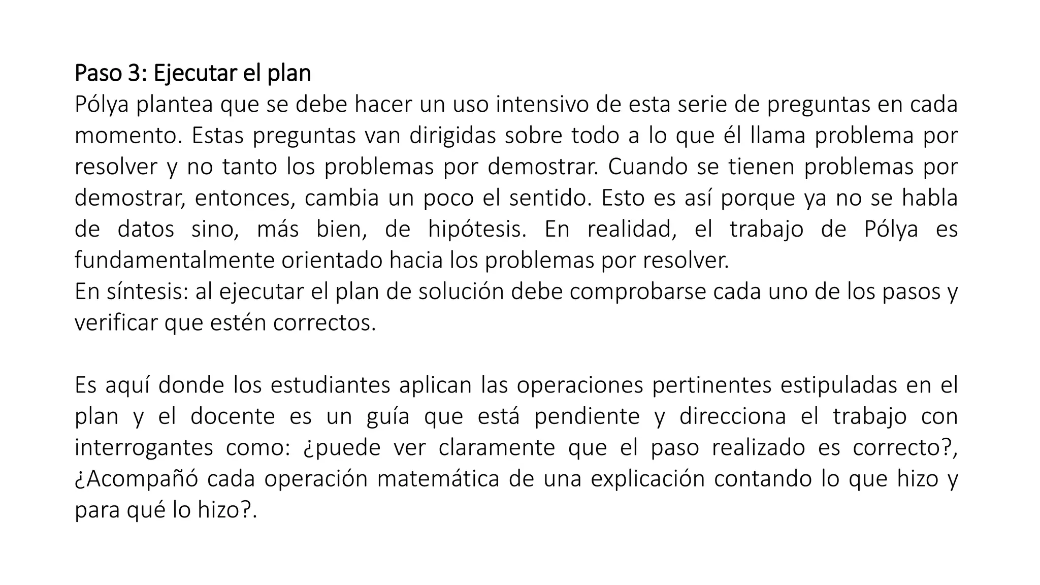 Paso 3: Ejecutar el plan 
Pólya plantea que se debe hacer un uso intensivo de esta serie de preguntas en cada 
momento. Estas preguntas van dirigidas sobre todo a lo que él llama problema por 
resolver y no tanto los problemas por demostrar. Cuando se tienen problemas por 
demostrar, entonces, cambia un poco el sentido. Esto es así porque ya no se habla 
de datos sino, más bien, de hipótesis. En realidad, el trabajo de Pólya es 
fundamentalmente orientado hacia los problemas por resolver. 
En síntesis: al ejecutar el plan de solución debe comprobarse cada uno de los pasos y 
verificar que estén correctos. 
Es aquí donde los estudiantes aplican las operaciones pertinentes estipuladas en el 
plan y el docente es un guía que está pendiente y direcciona el trabajo con 
interrogantes como: ¿puede ver claramente que el paso realizado es correcto?, 
¿Acompañó cada operación matemática de una explicación contando lo que hizo y 
para qué lo hizo?. 
 